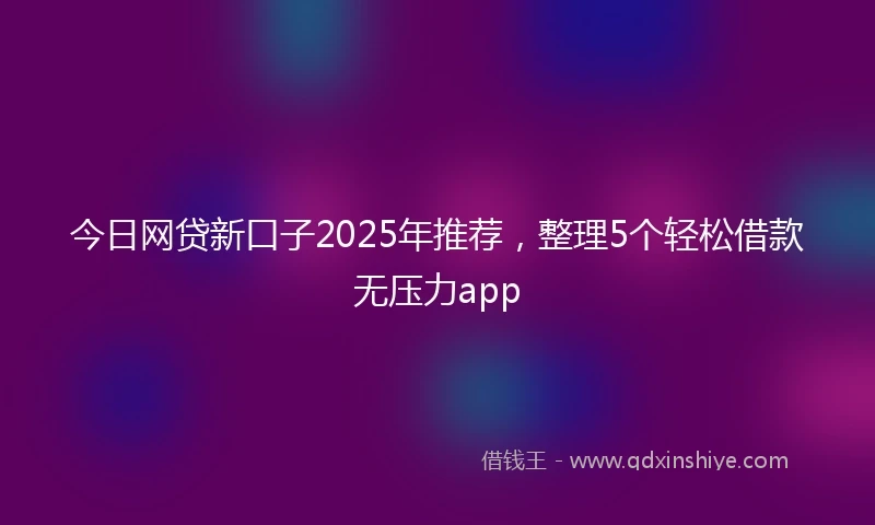今日网贷新口子2025年推荐,整理5个轻松借款无压力app