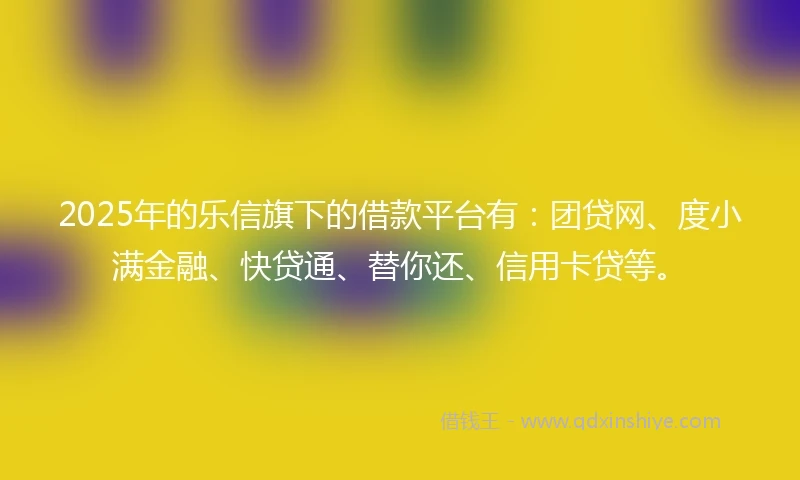 2025年的乐信旗下的借款平台有：团贷网、度小满金融、快贷通、替你还、信用卡贷等。