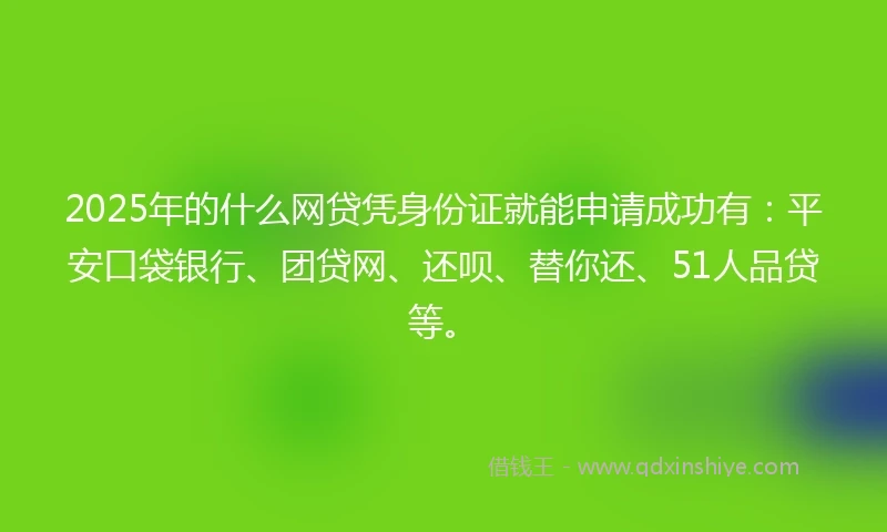 2025年的什么网贷凭身份证就能申请成功有：平安口袋银行、团贷网、还呗、替你还、51人品贷等。