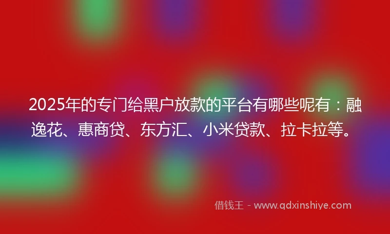 2025年的专门给黑户放款的平台有哪些呢有：融逸花、惠商贷、东方汇、小米贷款、拉卡拉等。