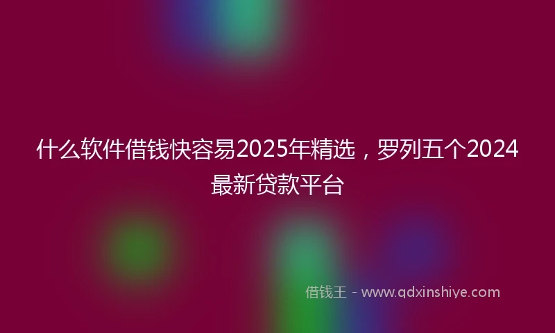 什么软件借钱快容易2025年精选，罗列五个2024最新贷款平台