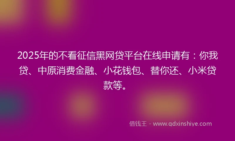 2025年的不看征信黑网贷平台在线申请有：你我贷、中原消费金融、小花钱包、替你还、小米贷款等。