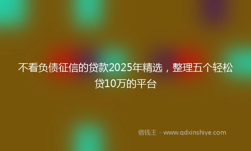 不看负债征信的贷款2025年精选，整理五个轻松贷10万的平台