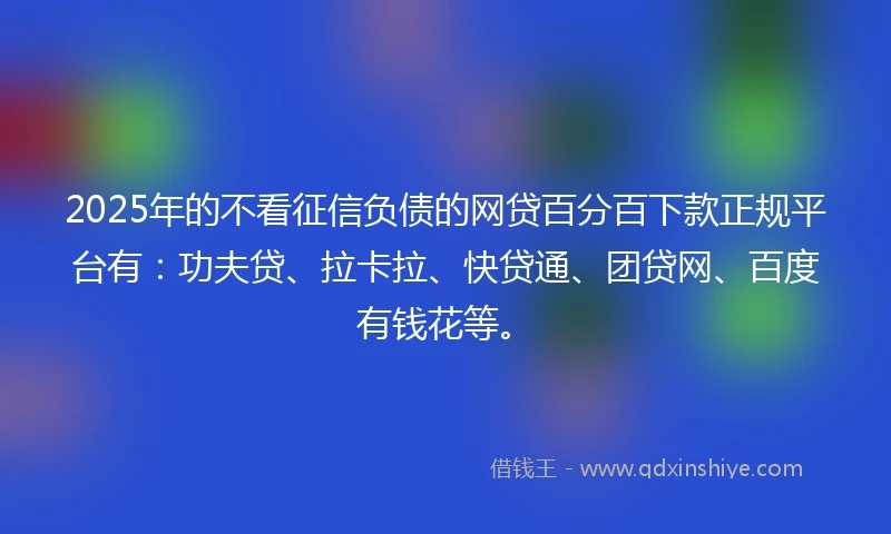 2025年的不看征信负债的网贷百分百下款正规平台有：功夫贷、拉卡拉、快贷通、团贷网、百度有钱花等。