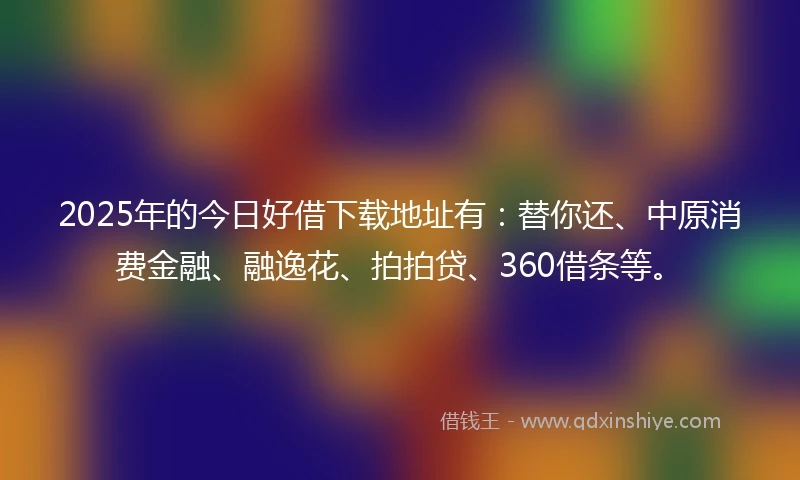 2025年的今日好借下载地址有：替你还、中原消费金融、融逸花、拍拍贷、360借条等。