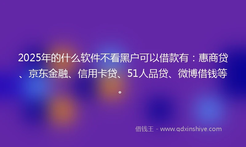 2025年的什么软件不看黑户可以借款有：惠商贷、京东金融、信用卡贷、51人品贷、微博借钱等。