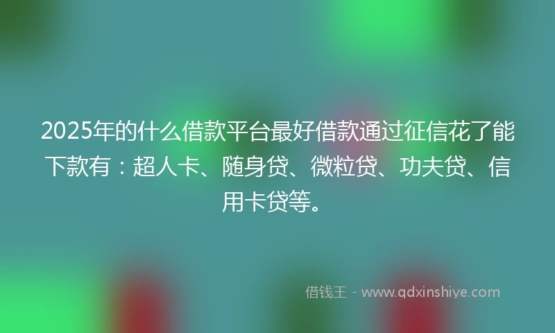 2025年的什么借款平台最好借款通过征信花了能下款有：超人卡、随身贷、微粒贷、功夫贷、信用卡贷等。