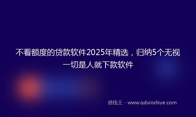不看额度的贷款软件2025年精选，归纳5个无视一切是人就下款软件
