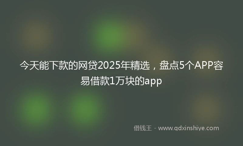 今天能下款的网贷2025年精选，盘点5个APP容易借款1万块的app