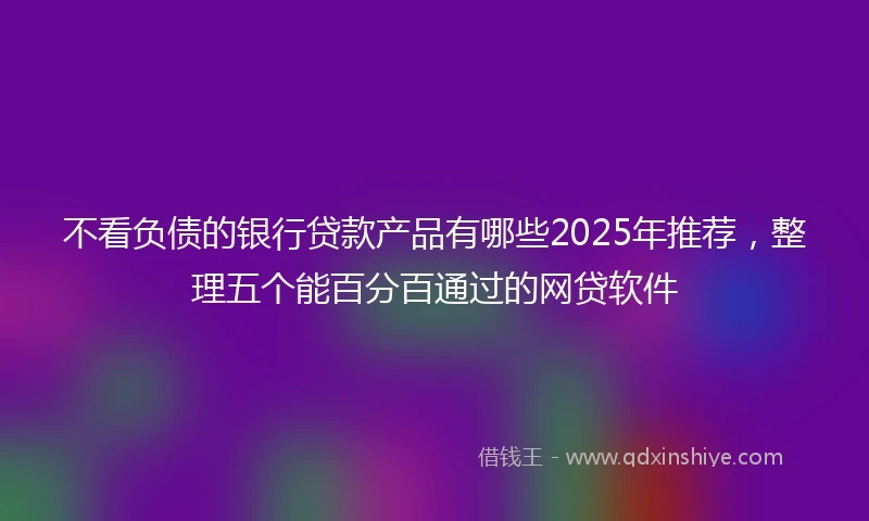 不看负债的银行贷款产品有哪些2025年推荐，整理五个能百分百通过的网贷软件