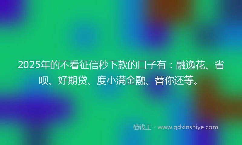 2025年的不看征信秒下款的口子有：融逸花、省呗、好期贷、度小满金融、替你还等。