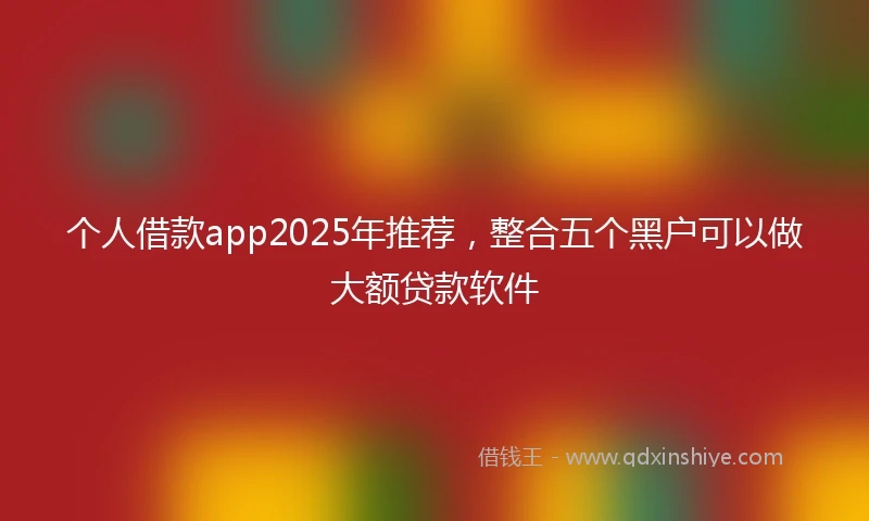 个人借款app2025年推荐，整合五个黑户可以做大额贷款软件