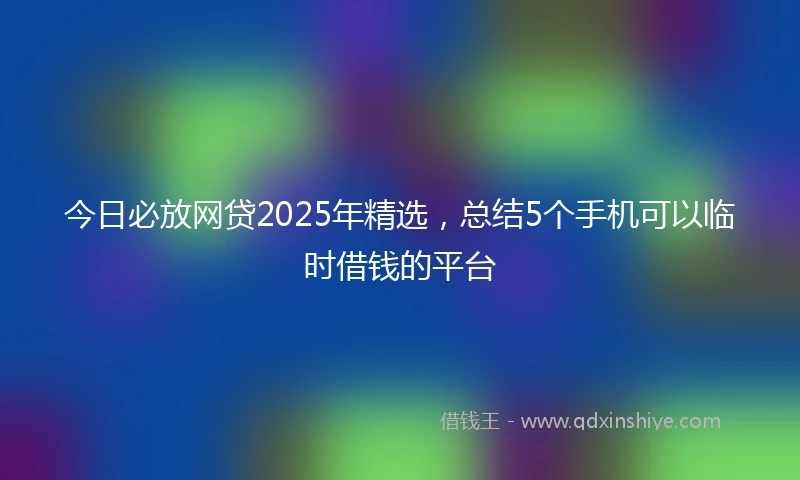 今日必放网贷2025年精选，总结5个手机可以临时借钱的平台