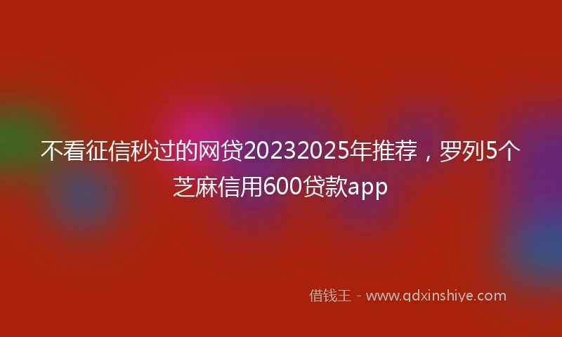 不看征信秒过的网贷20232025年推荐，罗列5个芝麻信用600贷款app