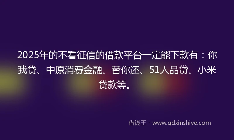2025年的不看征信的借款平台一定能下款有：你我贷、中原消费金融、替你还、51人品贷、小米贷款等。