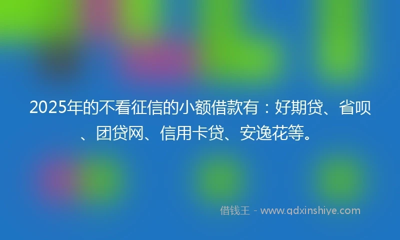 2025年的不看征信的小额借款有：好期贷、省呗、团贷网、信用卡贷、安逸花等。
