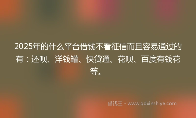 2025年的什么平台借钱不看征信而且容易通过的有：还呗、洋钱罐、快贷通、花呗、百度有钱花等。