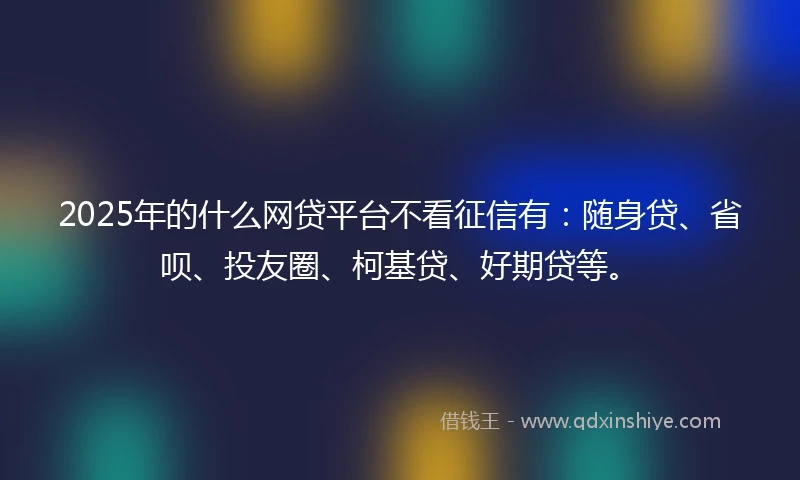 2025年的什么网贷平台不看征信有：随身贷、省呗、投友圈、柯基贷、好期贷等。