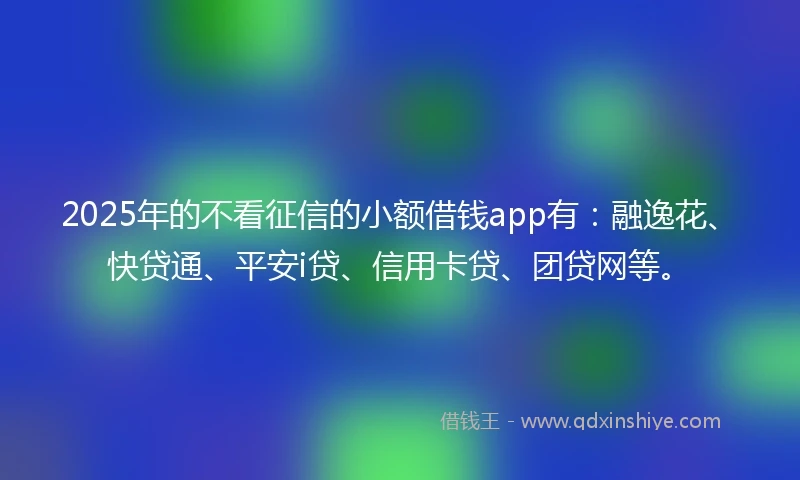 2025年的不看征信的小额借钱app有：融逸花、快贷通、平安i贷、信用卡贷、团贷网等。