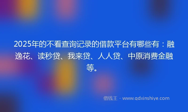 2025年的不看查询记录的借款平台有哪些有：融逸花、读秒贷、我来贷、人人贷、中原消费金融等。