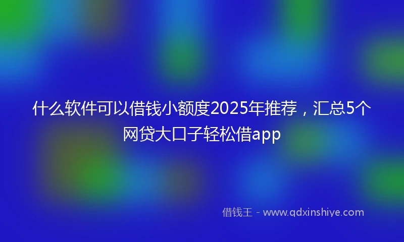 什么软件可以借钱小额度2025年推荐，汇总5个网贷大口子轻松借app