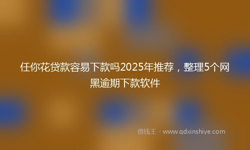 任你花贷款容易下款吗2025年推荐，整理5个网黑逾期下款软件