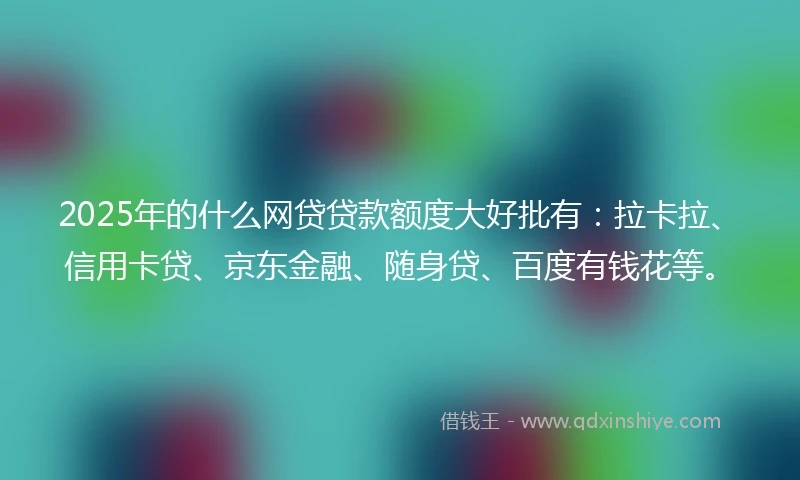 2025年的什么网贷贷款额度大好批有：拉卡拉、信用卡贷、京东金融、随身贷、百度有钱花等。