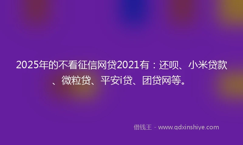 2025年的不看征信网贷2021有：还呗、小米贷款、微粒贷、平安i贷、团贷网等。