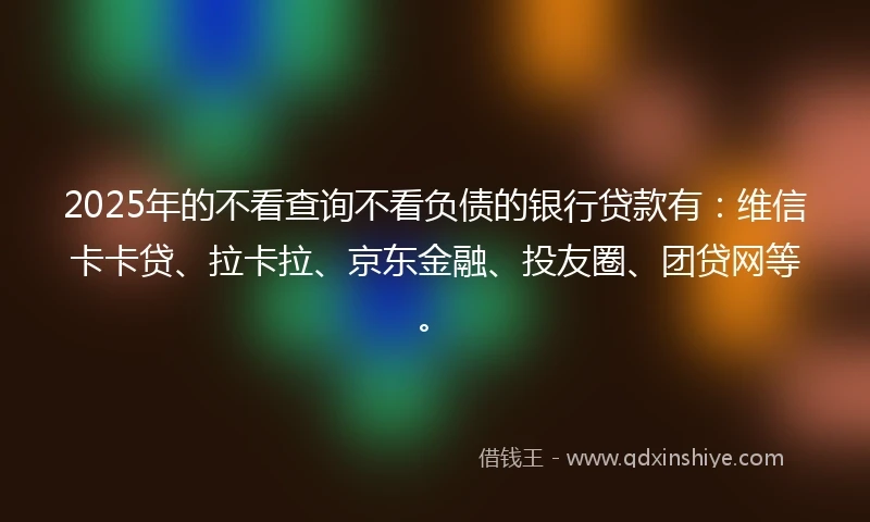 2025年的不看查询不看负债的银行贷款有：维信卡卡贷、拉卡拉、京东金融、投友圈、团贷网等。