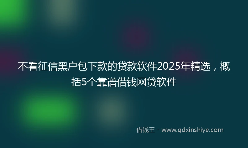不看征信黑户包下款的贷款软件2025年精选，概括5个靠谱借钱网贷软件