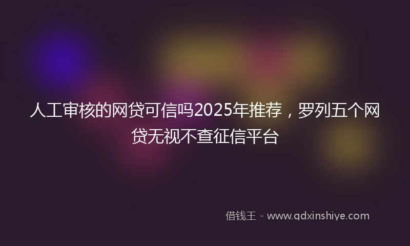 人工审核的网贷可信吗2025年推荐，罗列五个网贷无视不查征信平台