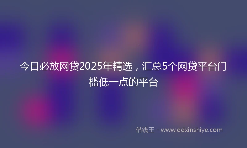 今日必放网贷2025年精选,汇总5个网贷平台门槛低一点的平台