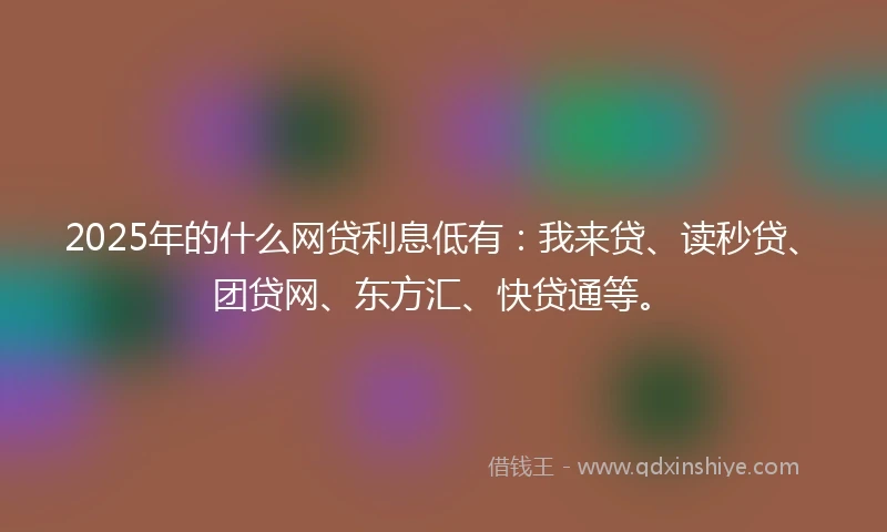 2025年的什么网贷利息低有：我来贷、读秒贷、团贷网、东方汇、快贷通等。