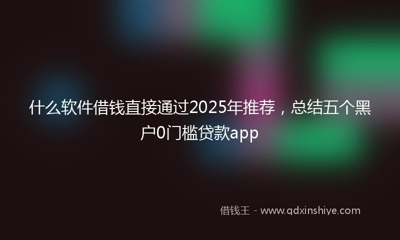 什么软件借钱直接通过2025年推荐，总结五个黑户0门槛贷款app
