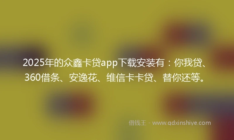 2025年的众鑫卡贷app下载安装有：你我贷、360借条、安逸花、维信卡卡贷、替你还等。
