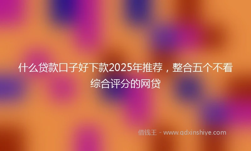 什么贷款口子好下款2025年推荐，整合五个不看综合评分的网贷