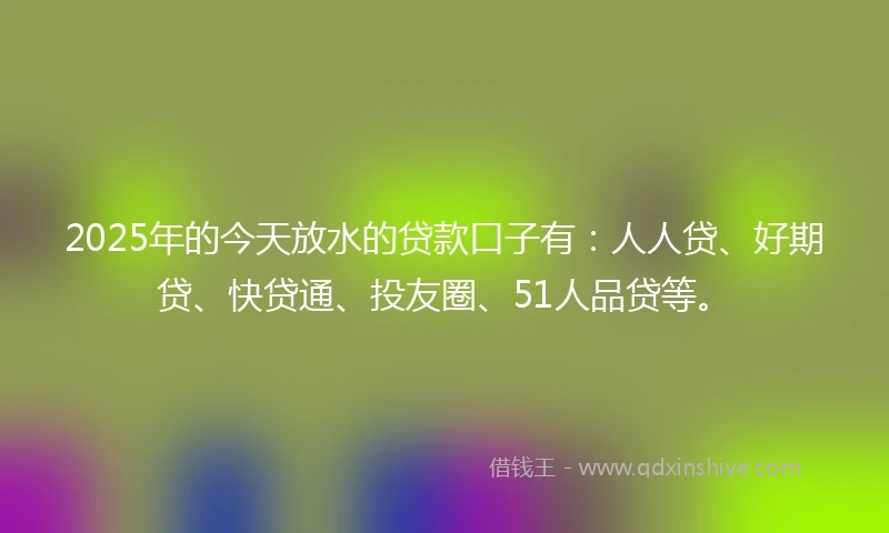 2025年的今天放水的贷款口子有：人人贷、好期贷、快贷通、投友圈、51人品贷等。