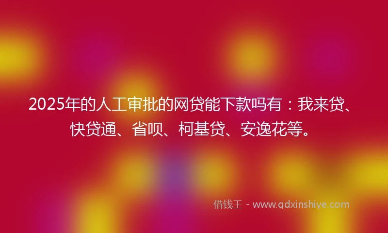 2025年的人工审批的网贷能下款吗有：我来贷、快贷通、省呗、柯基贷、安逸花等。