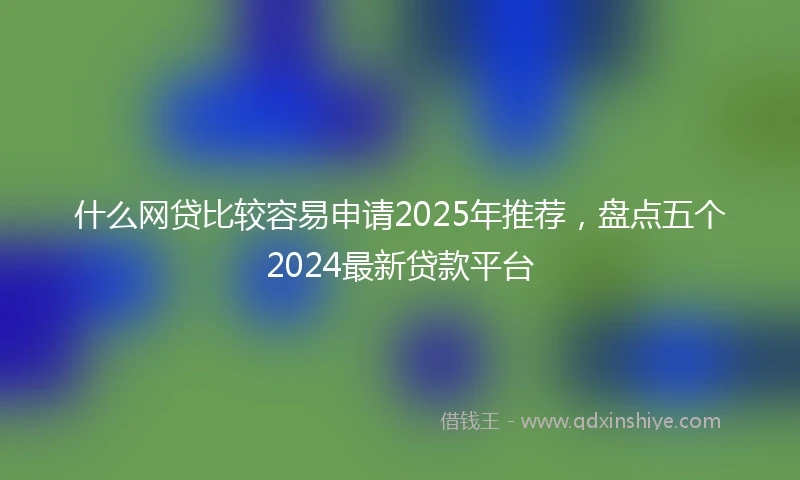 什么网贷比较容易申请2025年推荐，盘点五个2024最新贷款平台