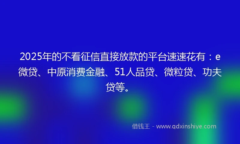 2025年的不看征信直接放款的平台速速花有：e微贷、中原消费金融、51人品贷、微粒贷、功夫贷等。