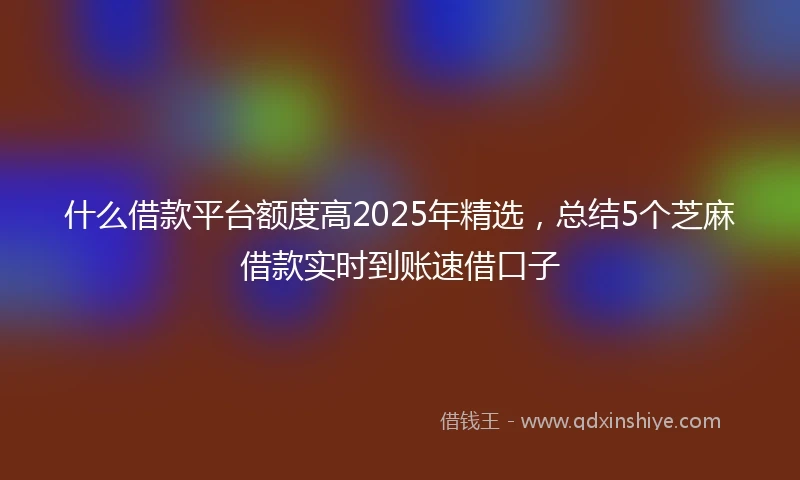 什么借款平台额度高2025年精选，总结5个芝麻借款实时到账速借口子