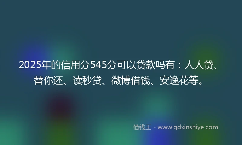 2025年的信用分545分可以贷款吗有：人人贷、替你还、读秒贷、微博借钱、安逸花等。