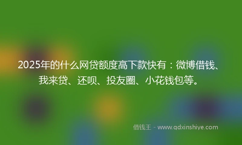 2025年的什么网贷额度高下款快有：微博借钱、我来贷、还呗、投友圈、小花钱包等。
