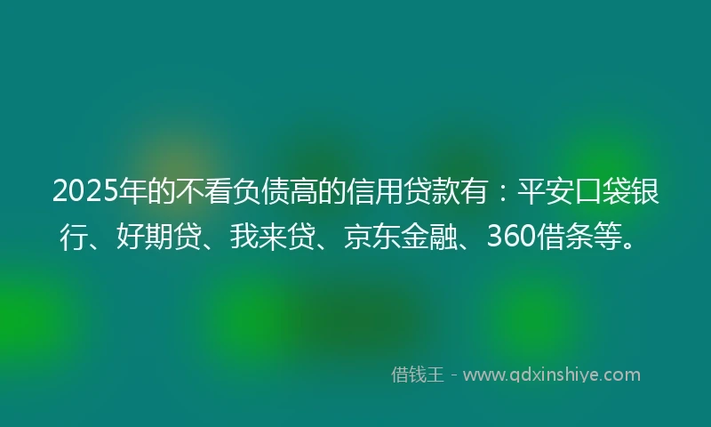2025年的不看负债高的信用贷款有：平安口袋银行、好期贷、我来贷、京东金融、360借条等。