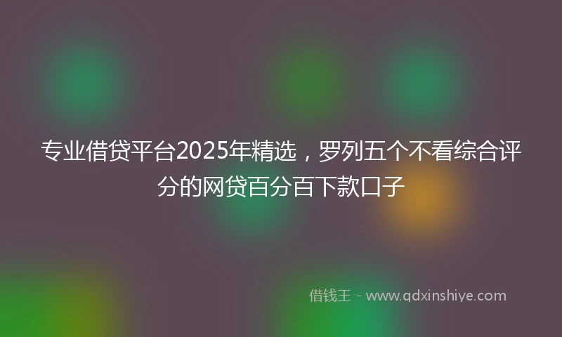 专业借贷平台2025年精选，罗列五个不看综合评分的网贷百分百下款口子
