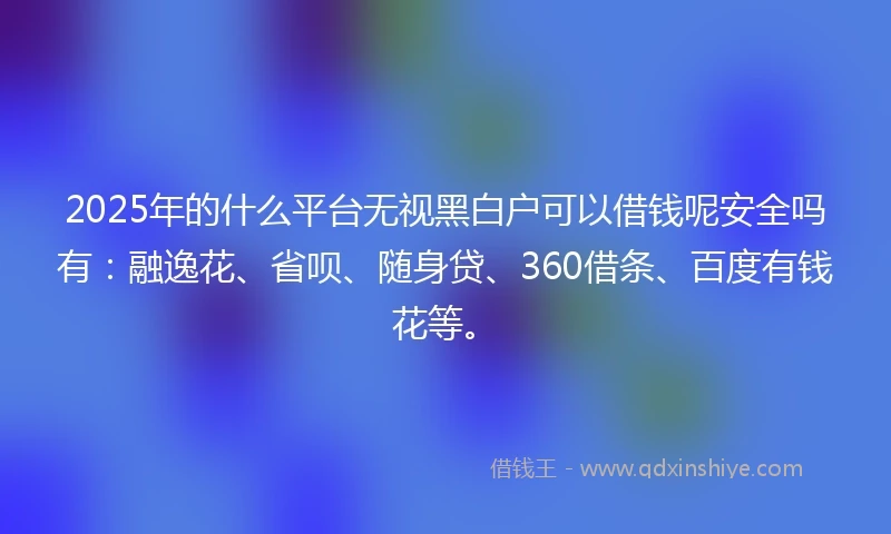 2025年的什么平台无视黑白户可以借钱呢安全吗有：融逸花、省呗、随身贷、360借条、百度有钱花等。