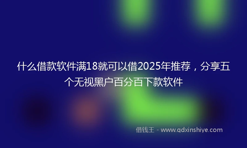 什么借款软件满18就可以借2025年推荐，分享五个无视黑户百分百下款软件