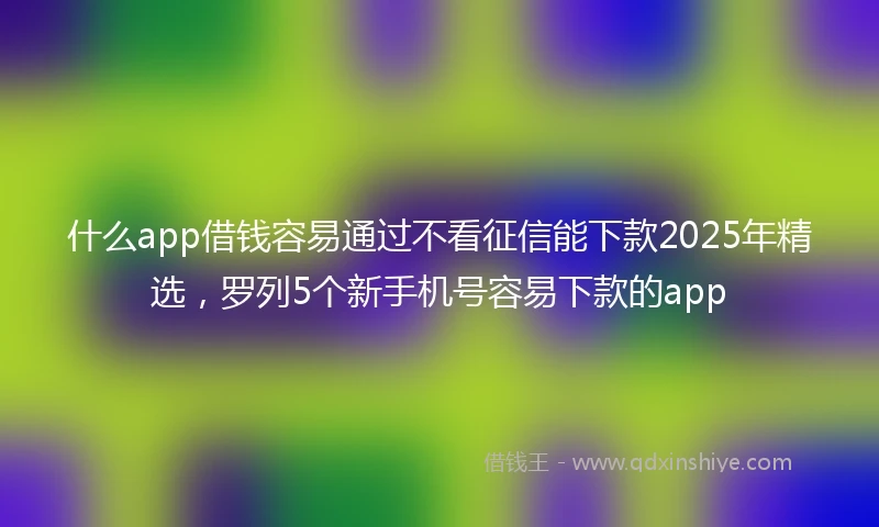 什么app借钱容易通过不看征信能下款2025年精选，罗列5个新手机号容易下款的app