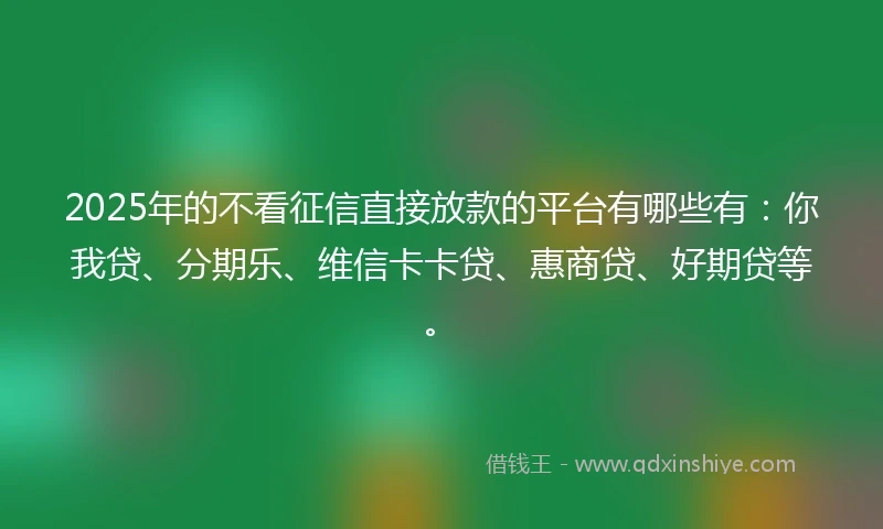 2025年的不看征信直接放款的平台有哪些有：你我贷、分期乐、维信卡卡贷、惠商贷、好期贷等。
