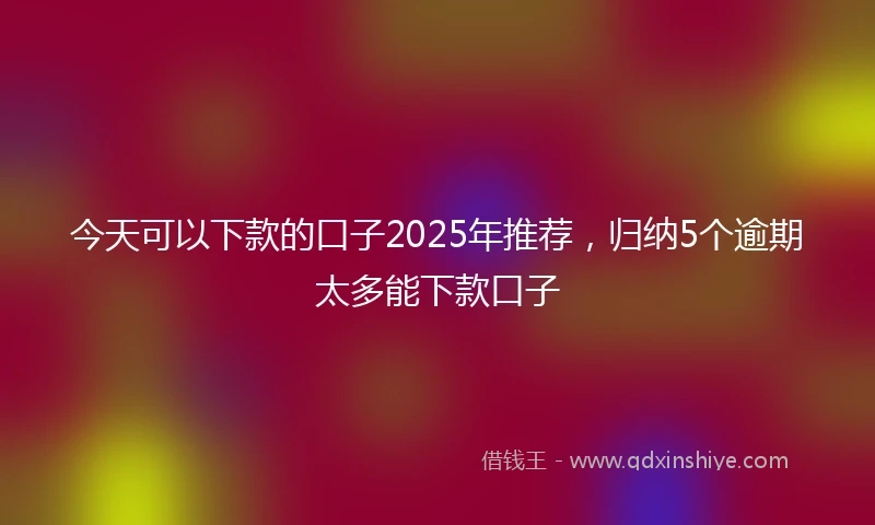 今天可以下款的口子2025年推荐，归纳5个逾期太多能下款口子